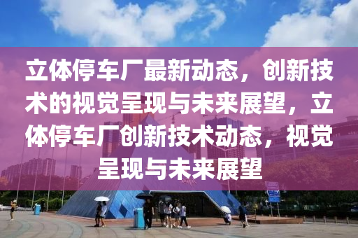 立體停車廠最新動(dòng)態(tài)，創(chuàng)新技術(shù)的視覺(jué)呈現(xiàn)與未來(lái)展望，立體停車廠創(chuàng)新技術(shù)動(dòng)態(tài)，視覺(jué)呈現(xiàn)與未來(lái)展望山東水清源環(huán)?？萍加邢薰? class=