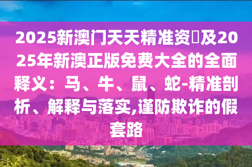 2025新澳門天天精準資枓及2025年新澳正版免費大全的全面釋義：馬、牛、鼠、蛇-精準剖析、解釋與落實,謹防欺詐的假套路