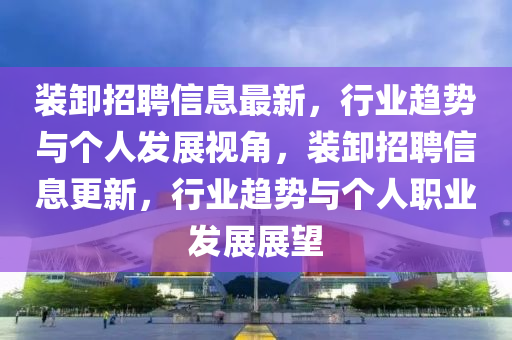 裝卸招聘信息最新，行業(yè)趨勢(shì)與個(gè)人發(fā)展視角，裝卸招聘信息更新，行業(yè)趨勢(shì)與個(gè)人職業(yè)發(fā)展展望