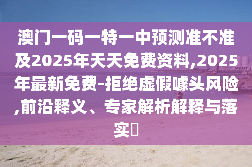 澳門一碼山東水清源環(huán)保科技有限公司一特一中預(yù)測準(zhǔn)不準(zhǔn)及2025年天天免費(fèi)資料,2025年最新免費(fèi)-拒絕虛假噱頭風(fēng)險,前沿釋義、專家解析解釋與落實(shí)?