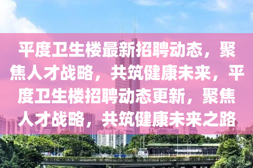平度衛(wèi)生樓最新招聘動(dòng)態(tài)，聚焦人才戰(zhàn)略，共筑健康未來(lái)，平度衛(wèi)生樓招聘動(dòng)態(tài)更新，聚焦人才戰(zhàn)略，共筑健康未來(lái)之路