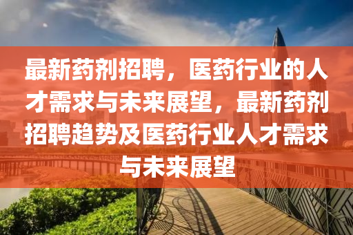 最新藥劑招聘，醫(yī)藥行業(yè)的人才需求與未來展望，最新藥劑招聘趨勢及醫(yī)藥行業(yè)人才需求與未來展望山東水清源環(huán)?？萍加邢薰? class=
