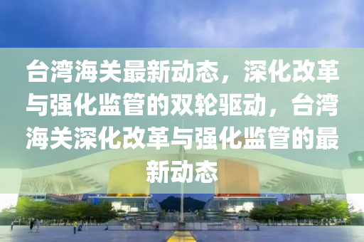 臺灣海關(guān)最新動態(tài)，深化改革與強化監(jiān)管的雙輪驅(qū)動，臺灣海關(guān)深化改革與強化監(jiān)管的最新動態(tài)