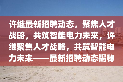 許繼最新招聘動(dòng)態(tài)，聚焦人才戰(zhàn)略，共筑智能電力未來，許繼聚焦人才戰(zhàn)略，共筑智能電力未來——最新招聘動(dòng)態(tài)揭秘山東水清源環(huán)?？萍加邢薰? class=