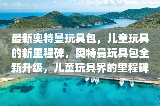 最新奧特曼玩具包，兒童玩具的新里程碑，奧特曼玩具包全新升級，兒童玩具界的里程碑