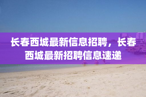 長(zhǎng)春西城最新信息招聘，長(zhǎng)春西城最新招聘信息速遞