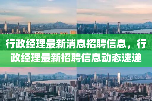 行政經理最新消息招聘信息，行政經理最新招聘信息動態(tài)速遞