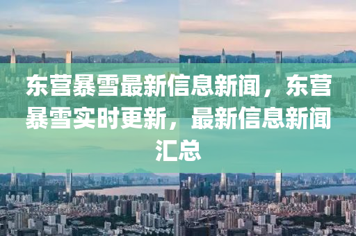 東營暴雪最新信息新聞，東營暴雪實時更新，最新信息新聞匯總