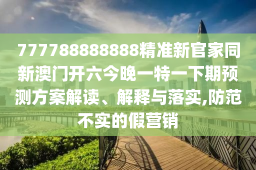 77山東水清源環(huán)?？萍加邢薰?788888888精準(zhǔn)新官家同新澳門開六今晚一特一下期預(yù)測(cè)方案解讀、解釋與落實(shí),防范不實(shí)的假營(yíng)銷