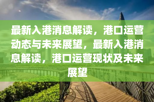最新入港消息解讀，港口運(yùn)營動態(tài)與未來展望，最新入港消息解讀，港口運(yùn)營現(xiàn)狀及未來展望