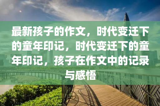 最新孩子的作文，時(shí)代變遷下的童年印記，時(shí)代變遷下的童年印記，孩子在作文中的記錄與感悟山東水清源環(huán)?？萍加邢薰? class=