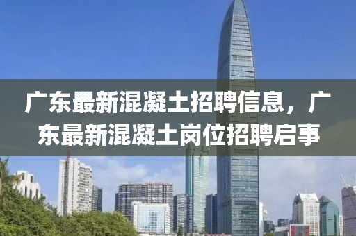 廣東最新混凝土招聘信息，廣東最新混凝土崗位招聘啟事
