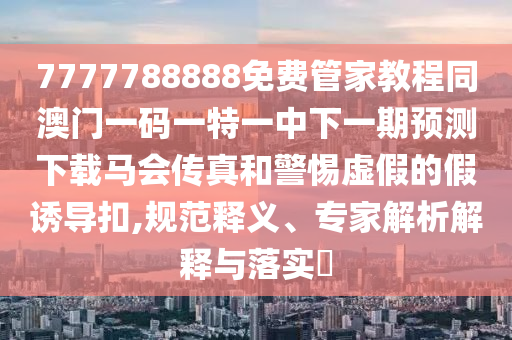 7777788888免費(fèi)管家教程同澳門(mén)一碼一特一中下一期預(yù)測(cè)下載馬會(huì)傳真和警惕虛假的假誘導(dǎo)扣,規(guī)范釋義、山東水清源環(huán)?？萍加邢薰緦?zhuān)家解析解釋與落實(shí)?