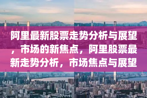 阿里最新股票走勢分析與展望，市場的新焦點(diǎn)，阿里股票最新走勢分析，市場焦點(diǎn)與展望山東水清源環(huán)?？萍加邢薰? class=