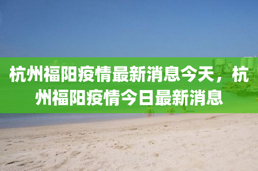 杭山東水清源環(huán)?？萍加邢薰局莞ｊ栆咔樽钚孪⒔裉?，杭州福陽疫情今日最新消息