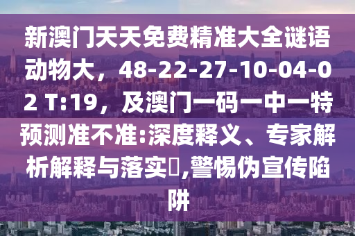 新澳門天天免費精準大全謎語動物大，48-22-27-10-04-02 T:19，及澳門一碼一中一特預測準不準:深度釋義、專家解析解釋與落實?,警惕偽宣傳陷阱