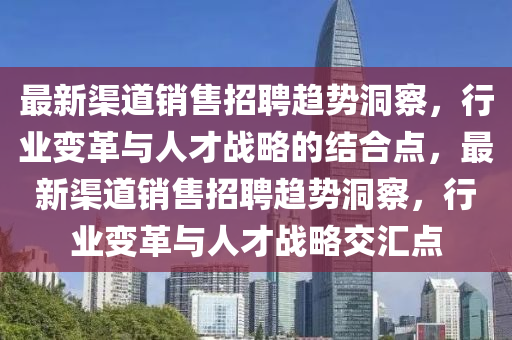 最新渠道銷售招聘趨勢洞察，行業(yè)變革與人才戰(zhàn)略的結(jié)合點，最新渠道銷售招聘趨勢洞察，行業(yè)變革與人才戰(zhàn)略交匯點
