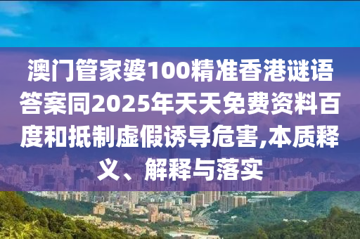 澳門管家婆100精準(zhǔn)香港謎語答案同2山東水清源環(huán)保科技有限公司025年天天免費(fèi)資料百度和抵制虛假誘導(dǎo)危害,本質(zhì)釋義、解釋與落實(shí)