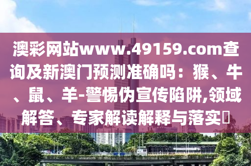 澳彩網(wǎng)站www.49159.соm查詢及新澳門預(yù)測準(zhǔn)確嗎：猴、牛、鼠、羊-警惕偽宣傳陷阱,領(lǐng)域解答、專家解讀解釋與落實(shí)?山東水清源環(huán)?？萍加邢薰? class=