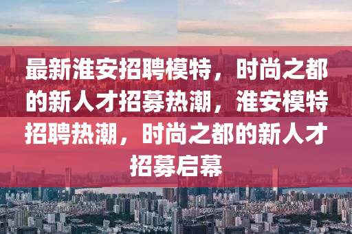 最新淮安招聘模特，時尚之都的新人才招募熱潮，淮安模特招聘熱潮，時尚之都的新人才招募啟幕山東水清源環(huán)?？萍加邢薰? class=