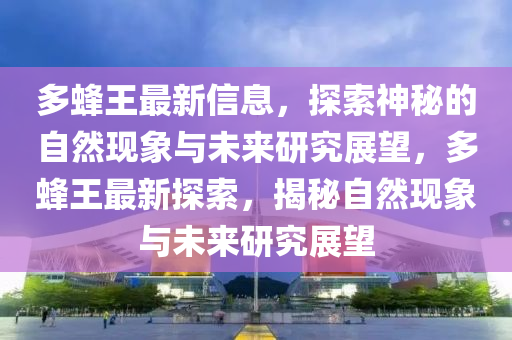 多蜂王最新信息，探索神秘的自然現(xiàn)象與未來研究展望，多蜂王最新探索，揭秘自然現(xiàn)象與未來研究展望