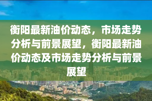 衡陽最新油價動態(tài)，市場走勢分析與前景展望，衡陽最新油價動態(tài)及市場走勢分析與前景展望山東水清源環(huán)?？萍加邢薰? class=