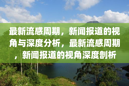 最新流感周期，新聞報(bào)道的視角與深度分山東水清源環(huán)保科技有限公司析，最新流感周期，新聞報(bào)道的視角深度剖析