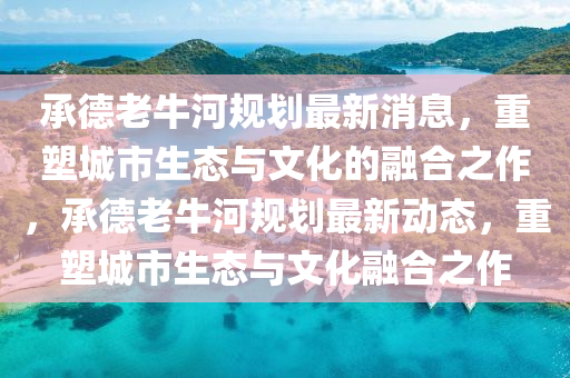 承德老牛河規(guī)劃最新消息，重塑城市生態(tài)與文化的融合之作，承德老牛河規(guī)劃最新動態(tài)，重塑城市生態(tài)與文化融合之作