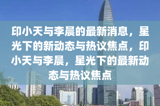 印小天與李晨的最新消息，星光下的新動態(tài)與熱議焦點(diǎn)，印小天與李晨，星光下的最新動態(tài)與熱議焦點(diǎn)