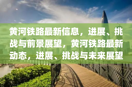 黃河鐵路最新信息，進(jìn)展、挑戰(zhàn)與前景展望，黃河鐵路最新動(dòng)態(tài)，進(jìn)展、挑戰(zhàn)與未來(lái)展望
