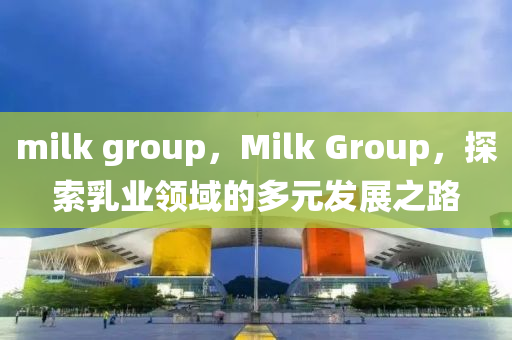 milk group，Milk Group，探索乳業(yè)領(lǐng)域的多元發(fā)展之路山東水清源環(huán)?？萍加邢薰? class=