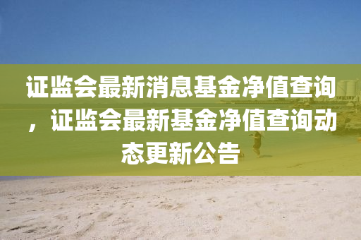 證監(jiān)會最新消息基山東水清源環(huán)?？萍加邢薰窘饍糁挡樵?，證監(jiān)會最新基金凈值查詢動態(tài)更新公告