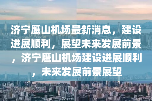 濟(jì)寧鷹山機(jī)場(chǎng)最新消息，建設(shè)進(jìn)展順利，展望未來(lái)發(fā)展前景，濟(jì)寧鷹山機(jī)場(chǎng)建設(shè)進(jìn)展順利，未來(lái)發(fā)展前景展望
