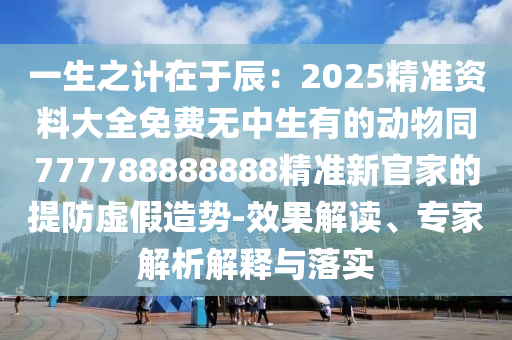 一生之計(jì)在于辰：2025精準(zhǔn)資料大全免費(fèi)無(wú)中生有的動(dòng)物同777788888888精準(zhǔn)新官家的提防虛假造勢(shì)-效果解讀、專家解析解釋與落實(shí)