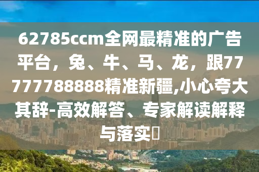 62785ccm全網(wǎng)最精準的廣告平臺，兔、牛、馬、龍，跟77777788888精準新疆,小心夸大其辭-高效解答、專家解讀解釋與落實?