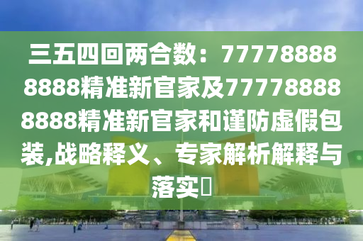 三五四回兩合數(shù)：777788888888精準(zhǔn)新官家及777788888888精準(zhǔn)新官家和謹(jǐn)防虛假包裝,戰(zhàn)略釋義、專(zhuān)家解析解釋與落實(shí)?