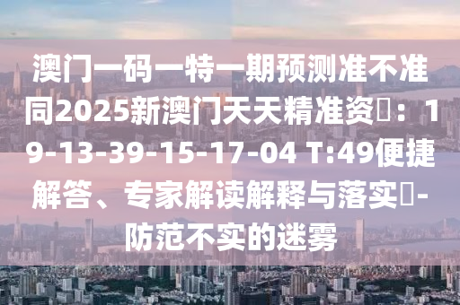 澳門一碼一特一期預山東水清源環(huán)?？萍加邢薰緶y準不準同2025新澳門天天精準資枓：19-13-39-15-17-04 T:49便捷解答、專家解讀解釋與落實?-防范不實的迷霧