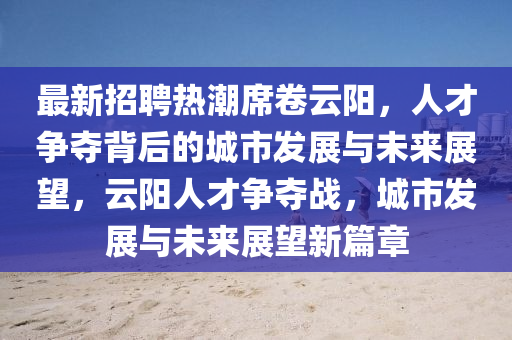 最新招聘熱潮席卷云陽，人才爭奪背后的城市發(fā)展與未來展望，云陽人才爭奪戰(zhàn)，城市發(fā)展與未來展望新篇章山東水清源環(huán)?？萍加邢薰? class=