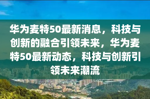 華為麥特50最新消息，科技與創(chuàng)新的融合引領(lǐng)未來，華為麥特50最新動態(tài)，科技與創(chuàng)新引領(lǐng)未來潮流山東水清源環(huán)保科技有限公司