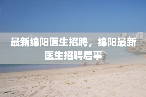 最新綿陽醫(yī)生招聘，綿陽最新醫(yī)生招聘啟事