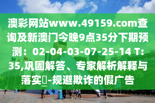 澳彩網(wǎng)站www.49159.соm查詢及新澳門今晚9點35分下期預(yù)測：02-04-03-07-25-14 T:35,鞏固解答、專家解析解釋與落實?-規(guī)避欺詐的假廣告