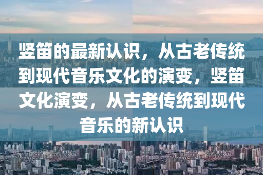 豎笛的最新認(rèn)識，從古老傳統(tǒng)到現(xiàn)代音樂文化的演變，豎笛文化演變，從古老傳統(tǒng)到現(xiàn)代音樂的新認(rèn)識