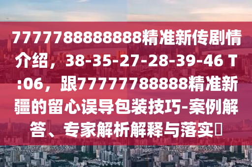 7777788888888精準(zhǔn)新傳劇情介紹，38-35-27-28-39-46 T:06，跟77777788888精準(zhǔn)新疆的留心誤導(dǎo)包裝技巧-案例解答、專家解析解釋與落實?
