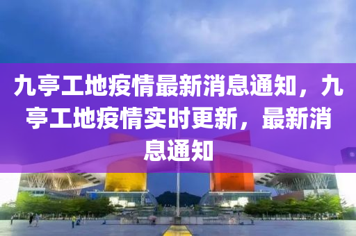 九亭工地疫情最新消息通知，九亭工地疫情實時更新，最新消息通知