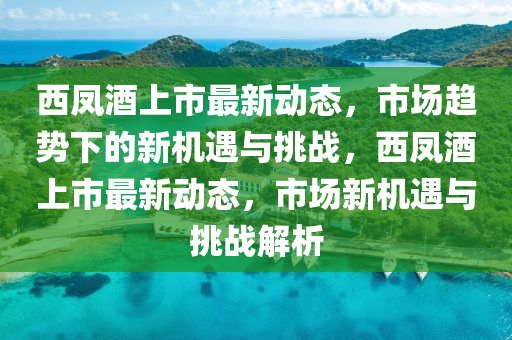 西鳳酒上市最新動(dòng)態(tài)，市場(chǎng)趨勢(shì)下的新機(jī)遇與山東水清源環(huán)?？萍加邢薰咎魬?zhàn)，西鳳酒上市最新動(dòng)態(tài)，市場(chǎng)新機(jī)遇與挑戰(zhàn)解析