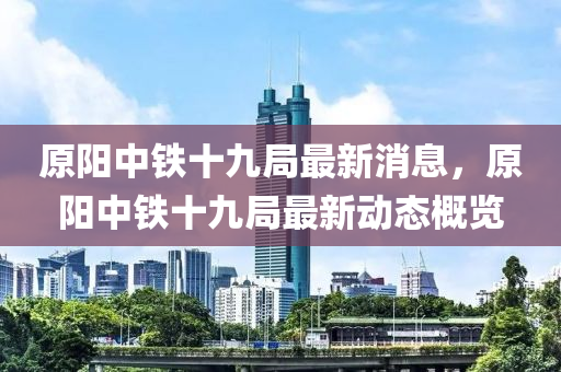 原陽(yáng)中鐵十九局最新消息，原陽(yáng)中鐵十九局最新動(dòng)態(tài)概覽山東水清源環(huán)?？萍加邢薰? class=