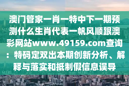 澳門管家一肖一特中下一期預測什么生肖代表一帆風順跟澳彩網(wǎng)站www.49159.соm查詢：特碼定雙出本期創(chuàng)新分析、解釋與落實和抵制假信息誤導山東水清源環(huán)?？萍加邢薰? class=