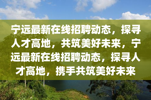 寧遠(yuǎn)最新在線招聘動態(tài)，探尋人才高地，共筑美好未來，寧遠(yuǎn)最新在線招聘動態(tài)，探尋人才高地，攜手共筑美好未來