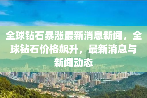 全球鉆石暴漲最新消息新聞，全球鉆石價(jià)格飆升，最新消息與新聞動(dòng)態(tài)