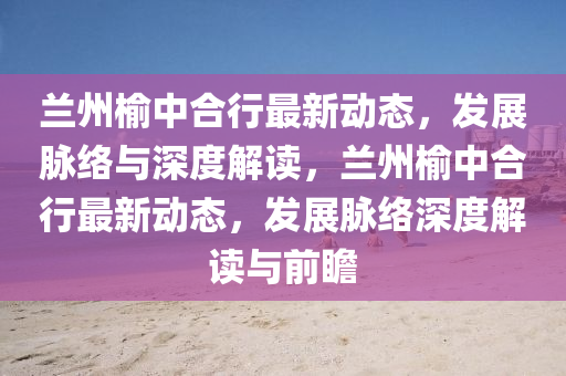 蘭州榆中合行最新動態(tài)，發(fā)展脈絡與深度解讀，蘭州榆中合行最新動態(tài)，發(fā)展脈絡深度解讀與前瞻